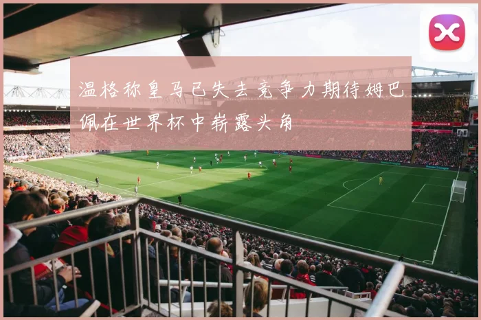 温格称皇马已失去竞争力期待姆巴佩在世界杯中崭露头角