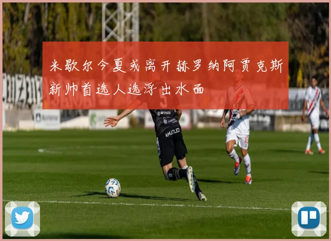 米歇尔今夏或离开赫罗纳阿贾克斯新帅首选人选浮出水面