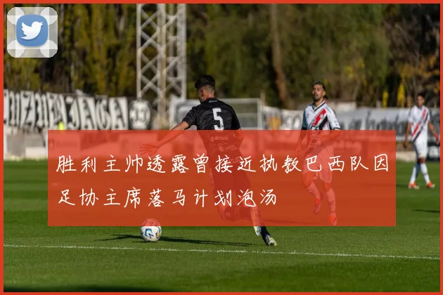 胜利主帅透露曾接近执教巴西队因足协主席落马计划泡汤