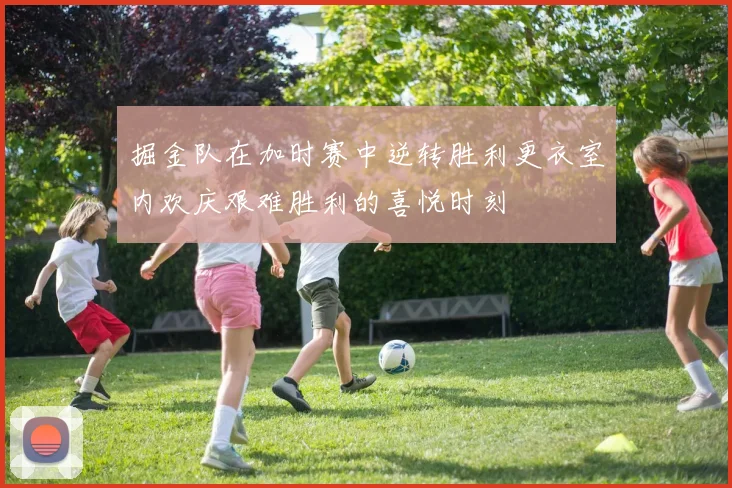 掘金队在加时赛中逆转胜利更衣室内欢庆艰难胜利的喜悦时刻