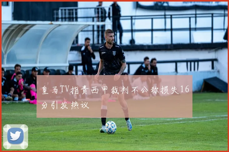 皇马TV指责西甲裁判不公称损失16分引发热议