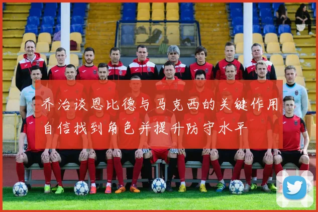 乔治谈恩比德与马克西的关键作用自信找到角色并提升防守水平