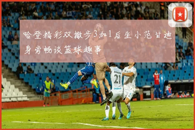 哈登精彩双撤步3加1后坐小范甘迪身旁畅谈篮球趣事