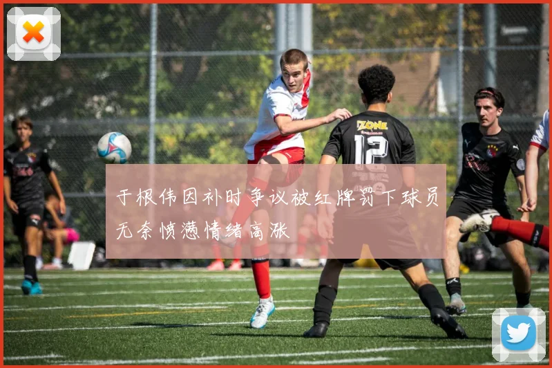 于根伟因补时争议被红牌罚下球员无奈愤懑情绪高涨