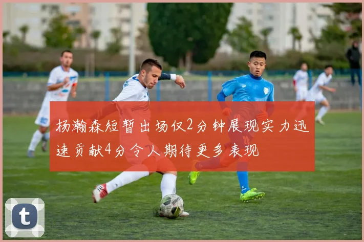 杨瀚森短暂出场仅2分钟展现实力迅速贡献4分令人期待更多表现
