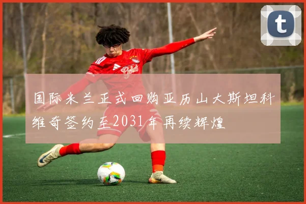 国际米兰正式回购亚历山大斯坦科维奇签约至2031年再续辉煌