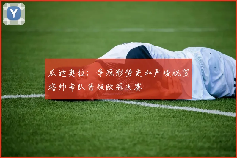 瓜迪奥拉：争冠形势更加严峻祝贺塔帅率队晋级欧冠决赛