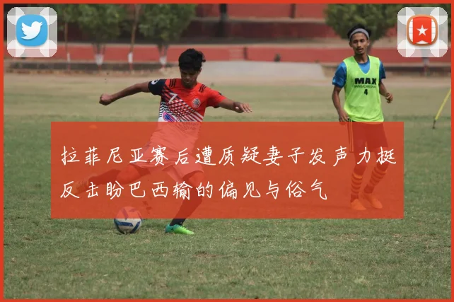 拉菲尼亚赛后遭质疑妻子发声力挺反击盼巴西输的偏见与俗气