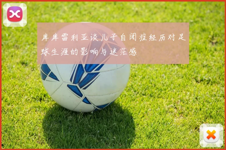 库库雷利亚谈儿子自闭症经历对足球生涯的影响与迷茫感