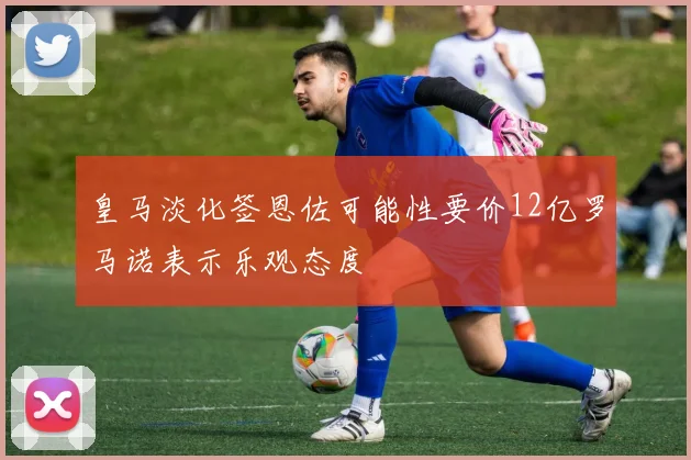 皇马淡化签恩佐可能性要价12亿罗马诺表示乐观态度