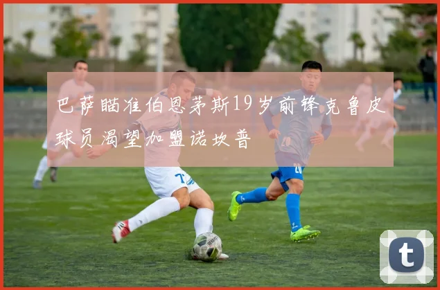 巴萨瞄准伯恩茅斯19岁前锋克鲁皮球员渴望加盟诺坎普