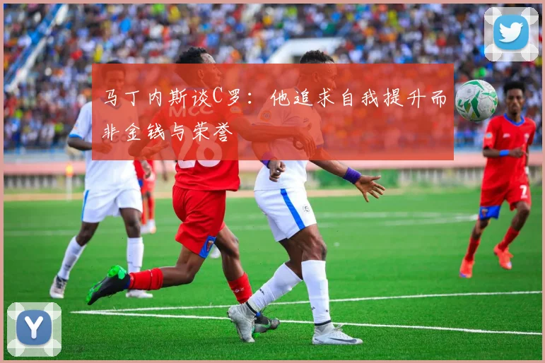 马丁内斯谈C罗：他追求自我提升而非金钱与荣誉