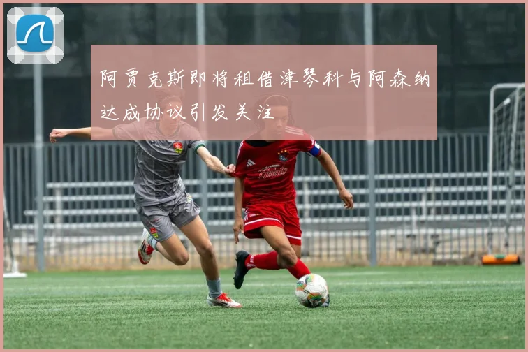 阿贾克斯即将租借津琴科与阿森纳达成协议引发关注