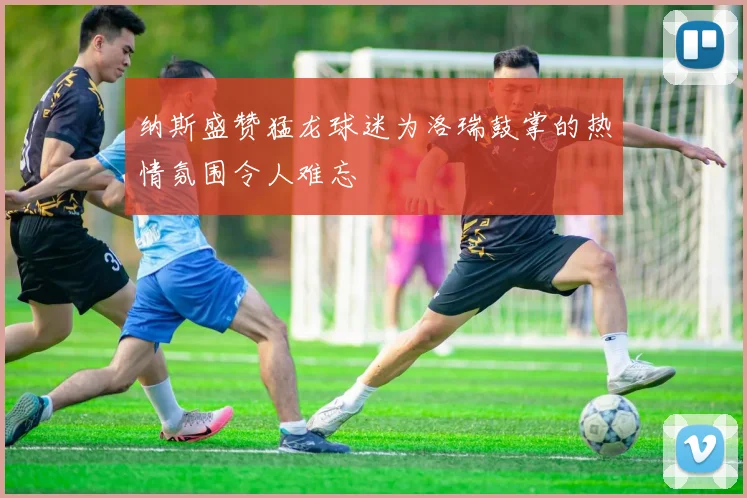 纳斯盛赞猛龙球迷为洛瑞鼓掌的热情氛围令人难忘