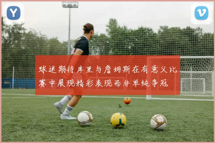 球迷期待库里与詹姆斯在有意义比赛中展现精彩表现而非单纯争冠