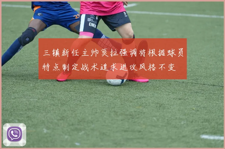 三镇新任主帅莫拉强调将根据球员特点制定战术追求进攻风格不变